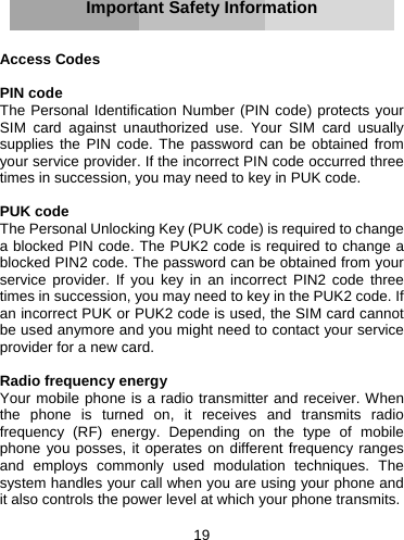 19       Important Safety Information   Access Codes  PIN code The Personal Identification Number (PIN code) protects your SIM card against unauthorized use. Your SIM card usually supplies the PIN code. The password can be obtained from your service provider. If the incorrect PIN code occurred three times in succession, you may need to key in PUK code.  PUK code The Personal Unlocking Key (PUK code) is required to change a blocked PIN code. The PUK2 code is required to change a blocked PIN2 code. The password can be obtained from your service provider. If you key in an incorrect PIN2 code three times in succession, you may need to key in the PUK2 code. If an incorrect PUK or PUK2 code is used, the SIM card cannot be used anymore and you might need to contact your service provider for a new card.  Radio frequency energy Your mobile phone is a radio transmitter and receiver. When the phone is turned on, it receives and transmits radio frequency (RF) energy. Depending on the type of mobile phone you posses, it operates on different frequency ranges and employs commonly used modulation techniques. The system handles your call when you are using your phone and it also controls the power level at which your phone transmits.  