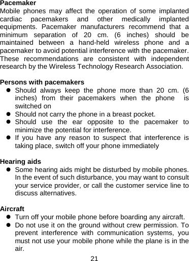 21   Pacemaker Mobile phones may affect the operation of some implanted cardiac pacemakers and other medically implanted equipments. Pacemaker manufacturers recommend that a minimum separation of 20 cm. (6 inches) should be maintained between a hand-held wireless phone and a pacemaker to avoid potential interference with the pacemaker. These recommendations are consistent with independent research by the Wireless Technology Research Association.  Persons with pacemakers z Should always keep the phone more than 20 cm. (6 inches) from their pacemakers when the phone  is switched on z  Should not carry the phone in a breast pocket. z Should use the ear opposite to the pacemaker to minimize the potential for interference. z If you have any reason to suspect that interference is taking place, switch off your phone immediately  Hearing aids z  Some hearing aids might be disturbed by mobile phones. In the event of such disturbance, you may want to consult your service provider, or call the customer service line to discuss alternatives.  Aircraft z  Turn off your mobile phone before boarding any aircraft. z  Do not use it on the ground without crew permission. To prevent interference with communication systems, you must not use your mobile phone while the plane is in the air. 