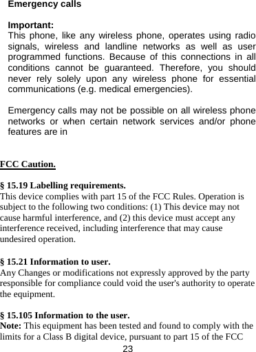 23   Emergency calls  Important: This phone, like any wireless phone, operates using radio signals, wireless and landline networks as well as user programmed functions. Because of this connections in all conditions cannot be guaranteed. Therefore, you should never rely solely upon any wireless phone for essential communications (e.g. medical emergencies).  Emergency calls may not be possible on all wireless phone networks or when certain network services and/or phone features are in   FCC Caution.  § 15.19 Labelling requirements. This device complies with part 15 of the FCC Rules. Operation is subject to the following two conditions: (1) This device may not cause harmful interference, and (2) this device must accept any interference received, including interference that may cause undesired operation.  § 15.21 Information to user. Any Changes or modifications not expressly approved by the party responsible for compliance could void the user&apos;s authority to operate the equipment.  § 15.105 Information to the user. Note: This equipment has been tested and found to comply with the limits for a Class B digital device, pursuant to part 15 of the FCC 