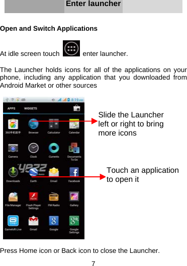 7      Enter launcher   Open and Switch Applications  At idle screen touch   enter launcher.  The Launcher holds icons for all of the applications on your phone, including any application that you downloaded from Android Market or other sources     Press Home icon or Back icon to close the Launcher. Slide the Launcher left or right to bring more iconsTouch an application to open it 