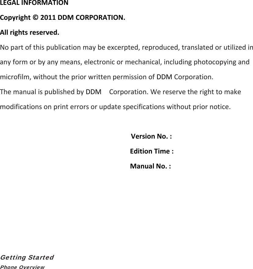LEGALINFORMATIONCopyright©2011DDMCORPORATION.Allrightsreserved.Nopartofthispublicationmaybeexcerpted,reproduced,translatedorutilizedinanyformorbyanymeans,electronicormechanical,includingphotocopyingandmicrofilm,withoutthepriorwrittenpermissionofDDMCorporation.ThemanualispublishedbyDDMCorporation.Wereservetherighttomakemodificationsonprinterrorsorupdatespecificationswithoutpriornotice.VersionNo.:EditionTime:ManualNo.:Getting Started Phone Overview 