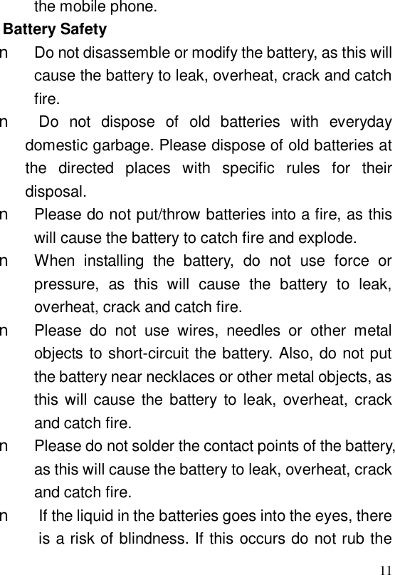  11 the mobile phone. Battery Safety n Do not disassemble or modify the battery, as this will cause the battery to leak, overheat, crack and catch fire. n Do not dispose of old batteries with everyday domestic garbage. Please dispose of old batteries at the directed places with specific rules for their disposal. n Please do not put/throw batteries into a fire, as this will cause the battery to catch fire and explode. n When installing the battery, do not use force or pressure, as this will cause the battery to leak, overheat, crack and catch fire. n Please do not use wires, needles or other metal objects to short-circuit the battery. Also, do not put the battery near necklaces or other metal objects, as this will cause the battery to leak, overheat, crack and catch fire. n Please do not solder the contact points of the battery, as this will cause the battery to leak, overheat, crack and catch fire. n If the liquid in the batteries goes into the eyes, there is a risk of blindness. If this occurs do not rub the 