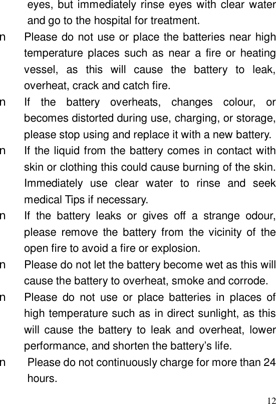  12eyes, but immediately rinse eyes with clear water and go to the hospital for treatment. n Please do not use or place the batteries near high temperature places such as near a fire or heating vessel, as this will cause the battery to leak, overheat, crack and catch fire. n If the battery overheats, changes colour, or becomes distorted during use, charging, or storage, please stop using and replace it with a new battery. n If the liquid from the battery comes in contact with skin or clothing this could cause burning of the skin. Immediately use clear water to rinse and seek medical Tips if necessary. n If the battery leaks or gives off a strange odour, please remove the battery from the vicinity of the open fire to avoid a fire or explosion. n Please do not let the battery become wet as this will cause the battery to overheat, smoke and corrode. n Please do not use or place batteries in places of high temperature such as in direct sunlight, as this will cause the battery to leak and overheat, lower performance, and shorten the battery’s life. n Please do not continuously charge for more than 24 hours. 