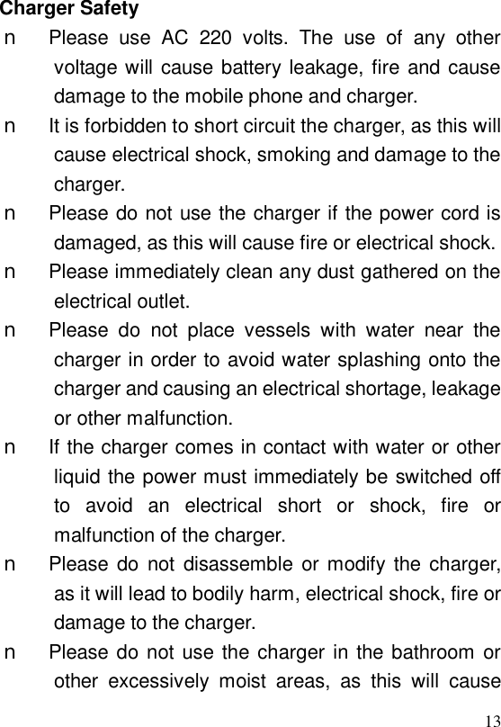  13Charger Safety n Please use AC 220 volts. The use of any other voltage will cause battery leakage, fire and cause damage to the mobile phone and charger. n It is forbidden to short circuit the charger, as this will cause electrical shock, smoking and damage to the charger. n Please do not use the charger if the power cord is damaged, as this will cause fire or electrical shock. n Please immediately clean any dust gathered on the electrical outlet. n Please do not place vessels with water near the charger in order to avoid water splashing onto the charger and causing an electrical shortage, leakage or other malfunction. n If the charger comes in contact with water or other liquid the power must immediately be switched off to avoid an electrical short or shock, fire or malfunction of the charger. n Please do not disassemble or modify the charger, as it will lead to bodily harm, electrical shock, fire or damage to the charger. n Please do not use the charger in the bathroom or other excessively moist areas, as this will cause 