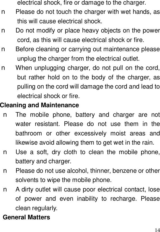  14electrical shock, fire or damage to the charger. n Please do not touch the charger with wet hands, as this will cause electrical shock. n Do not modify or place heavy objects on the power cord, as this will cause electrical shock or fire. n Before cleaning or carrying out maintenance please unplug the charger from the electrical outlet. n When unplugging charger, do not pull on the cord, but rather hold on to the body of the charger, as pulling on the cord will damage the cord and lead to electrical shock or fire. Cleaning and Maintenance n The mobile phone, battery and charger are not water resistant. Please do not use them in the bathroom or other excessively moist areas and likewise avoid allowing them to get wet in the rain. n Use a soft, dry cloth to clean the mobile phone, battery and charger. n Please do not use alcohol, thinner, benzene or other solvents to wipe the mobile phone. n A dirty outlet will cause poor electrical contact, lose of power and even inability to recharge. Please clean regularly. General Matters 