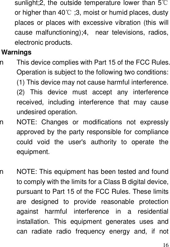  16sunlight;2, the outside temperature lower than 5 ℃or higher than 40 ;3, ℃moist or humid places, dusty places or places with excessive vibration (this will cause malfunctioning);4,  near televisions, radios, electronic products.  Warnings n This device complies with Part 15 of the FCC Rules. Operation is subject to the following two conditions: (1) This device may not cause harmful interference. (2) This device must accept any interference received, including interference that may cause undesired operation.   n NOTE: Changes or modifications not expressly approved by the party responsible for compliance could void the user&apos;s authority to operate the equipment.   n NOTE: This equipment has been tested and found to comply with the limits for a Class B digital device, pursuant to Part 15 of the FCC Rules. These limits are designed to provide reasonable protection against harmful interference in a residential installation. This equipment generates uses and can radiate radio frequency energy and, if not 