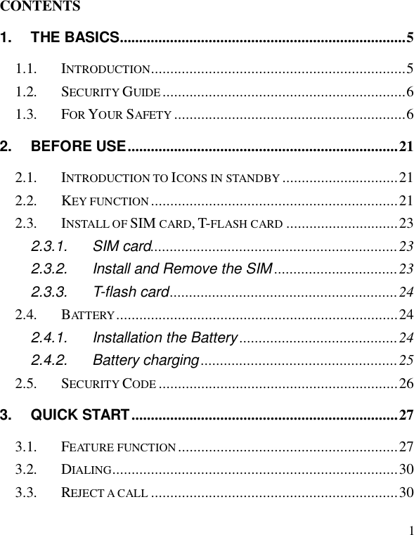  1                                                              CONTENTS 1. THE BASICS..........................................................................5 1.1. INTRODUCTION..................................................................5 1.2. SECURITY GUIDE ...............................................................6 1.3. FOR YOUR SAFETY ............................................................6 2. BEFORE USE......................................................................21 2.1. INTRODUCTION TO ICONS IN STANDBY ..............................21 2.2. KEY FUNCTION ................................................................21 2.3. INSTALL OF SIM CARD, T-FLASH CARD .............................23 2.3.1. SIM card................................................................23 2.3.2. Install and Remove the SIM ................................23 2.3.3. T-flash card...........................................................24 2.4. BATTERY .........................................................................24 2.4.1. Installation the Battery .........................................24 2.4.2. Battery charging ...................................................25 2.5. SECURITY CODE ..............................................................26 3. QUICK START .....................................................................27 3.1. FEATURE FUNCTION .........................................................27 3.2. DIALING..........................................................................30 3.3. REJECT A CALL ................................................................30 