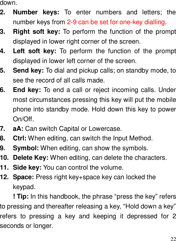  22down. 2. Number keys: To enter numbers and letters; the number keys from 2-9 can be set for one-key dialling. 3. Right soft key: To perform the function of the prompt displayed in lower right corner of the screen. 4. Left soft key: To perform the function of the prompt displayed in lower left corner of the screen. 5. Send key: To dial and pickup calls; on standby mode, to see the record of all calls made. 6. End key: To end a call or reject incoming calls. Under most circumstances pressing this key will put the mobile phone into standby mode. Hold down this key to power On/Off. 7. aA: Can switch Capital or Lowercase.  8. Ctrl: When editing, can switch the Input Method.  9. Symbol: When editing, can show the symbols. 10. Delete Key: When editing, can delete the characters. 11. Side key: You can control the volume. 12. Space: Press right key+space key can locked the keypad. ! Tip: In this handbook, the phrase “press the key” refers to pressing and thereafter releasing a key, “Hold down a key” refers to pressing a key and keeping it depressed for 2 seconds or longer. 