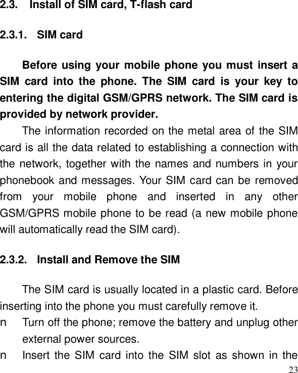  23 2.3. Install of SIM card, T-flash card 2.3.1. SIM card Before using your mobile phone you must insert a SIM card into the phone. The SIM card is your key to entering the digital GSM/GPRS network. The SIM card is provided by network provider. The information recorded on the metal area of the SIM card is all the data related to establishing a connection with the network, together with the names and numbers in your phonebook and messages. Your SIM card can be removed from your mobile phone and inserted in any other GSM/GPRS mobile phone to be read (a new mobile phone will automatically read the SIM card). 2.3.2. Install and Remove the SIM The SIM card is usually located in a plastic card. Before inserting into the phone you must carefully remove it. n Turn off the phone; remove the battery and unplug other external power sources. n Insert the SIM card into the SIM slot as shown in the 