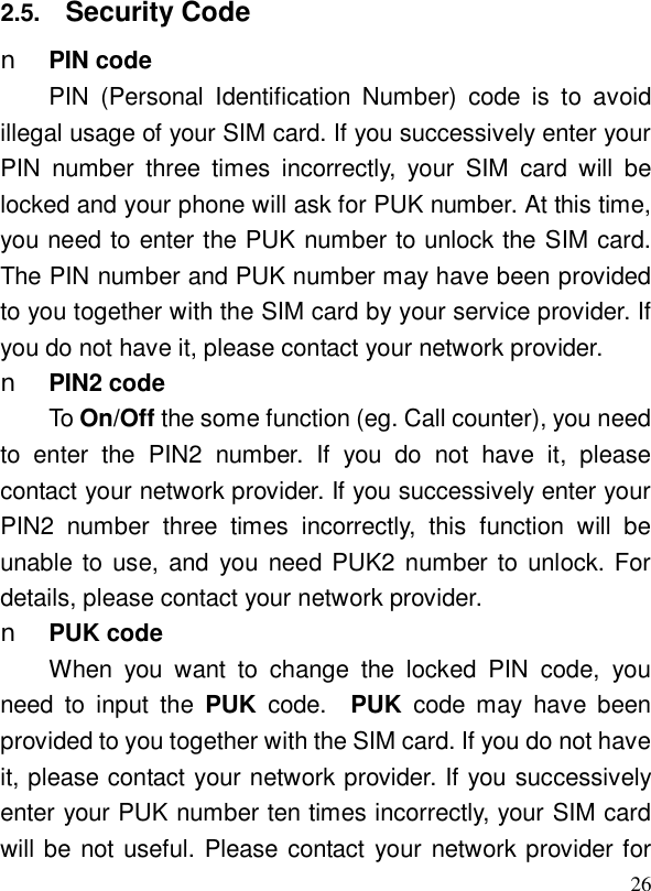  262.5.  Security Code n PIN code PIN (Personal Identification Number) code is to avoid illegal usage of your SIM card. If you successively enter your PIN number three times incorrectly, your SIM card will be locked and your phone will ask for PUK number. At this time, you need to enter the PUK number to unlock the SIM card. The PIN number and PUK number may have been provided to you together with the SIM card by your service provider. If you do not have it, please contact your network provider. n PIN2 code To On/Off the some function (eg. Call counter), you need to enter the PIN2 number. If you do not have it, please contact your network provider. If you successively enter your PIN2 number three times incorrectly, this function will be unable to use, and you need PUK2 number to unlock. For details, please contact your network provider. n PUK code When you want to change the locked PIN code, you need to input the  PUK  code.  PUK  code may have been provided to you together with the SIM card. If you do not have it, please contact your network provider. If you successively enter your PUK number ten times incorrectly, your SIM card will be not useful. Please contact your network provider for 