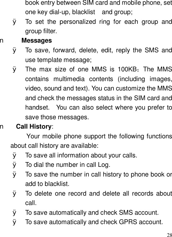  28book entry between SIM card and mobile phone, set one key dial-up, blacklist  and group; Ø To set the personalized ring for each group and group filter. n Messages Ø To save, forward, delete, edit, reply the SMS and use template message; Ø The max size of one MMS is 100KB；The MMS contains multimedia contents (including images, video, sound and text). You can customize the MMS and check the messages status in the SIM card and handset.  You can also select where you prefer to save those messages.   n Call History: Your mobile phone support the following functions about call history are available: Ø To save all information about your calls.  Ø To dial the number in call Log.   Ø To save the number in call history to phone book or add to blacklist. Ø To delete one record and delete all records about call. Ø To save automatically and check SMS account. Ø To save automatically and check GPRS account. 