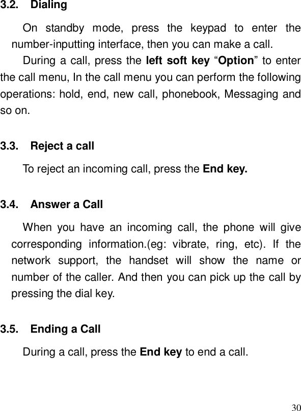  303.2. Dialing On standby mode, press the keypad to enter the number-inputting interface, then you can make a call.  During a call, press the left soft key “Option” to enter the call menu, In the call menu you can perform the following operations: hold, end, new call, phonebook, Messaging and so on.  3.3. Reject a call  To reject an incoming call, press the End key.  3.4. Answer a Call When you have an incoming call, the phone will give corresponding information.(eg: vibrate, ring, etc). If the network support, the handset will show the name or number of the caller. And then you can pick up the call by pressing the dial key.  3.5. Ending a Call During a call, press the End key to end a call. 