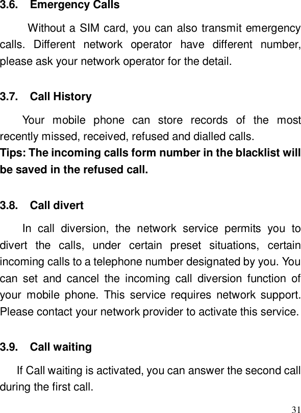  313.6. Emergency Calls Without a SIM card, you can also transmit emergency calls. Different network operator have different number, please ask your network operator for the detail.  3.7. Call History Your mobile phone can store records of the most recently missed, received, refused and dialled calls. Tips: The incoming calls form number in the blacklist will be saved in the refused call.  3.8. Call divert In call diversion, the network service permits you to divert the calls, under certain preset situations, certain incoming calls to a telephone number designated by you. You can set and cancel the incoming call diversion function of your mobile phone. This service requires network support. Please contact your network provider to activate this service. 3.9. Call waiting If Call waiting is activated, you can answer the second call during the first call.   