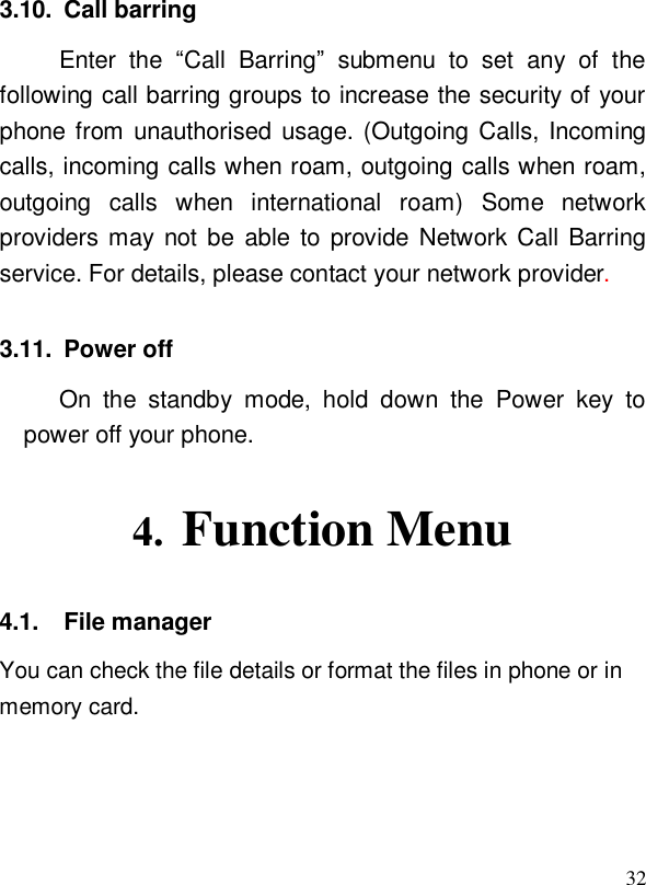  323.10. Call barring Enter the  “Call Barring” submenu to set any of the following call barring groups to increase the security of your phone from unauthorised usage. (Outgoing Calls, Incoming calls, incoming calls when roam, outgoing calls when roam, outgoing calls when international roam) Some network providers may not be able to provide Network Call Barring service. For details, please contact your network provider. 3.11. Power off On the standby mode, hold down the Power key to power off your phone.  4. Function Menu 4.1. File manager You can check the file details or format the files in phone or in memory card.  