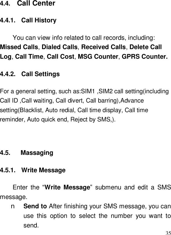  354.4.  Call Center 4.4.1. Call History You can view info related to call records, including: Missed Calls, Dialed Calls, Received Calls, Delete Call Log, Call Time, Call Cost, MSG Counter, GPRS Counter. 4.4.2. Call Settings For a general setting, such as:SIM1 ,SIM2 call setting(including Call ID ,Call waiting, Call divert, Call barring),Advance setting(Blacklist, Auto redial, Call time display, Call time reminder, Auto quick end, Reject by SMS,).  4.5.   Massaging 4.5.1. Write Message Enter the  “Write Message” submenu and edit a SMS message.  n Send to After finishing your SMS message, you can use this option to select the number you want to send. 