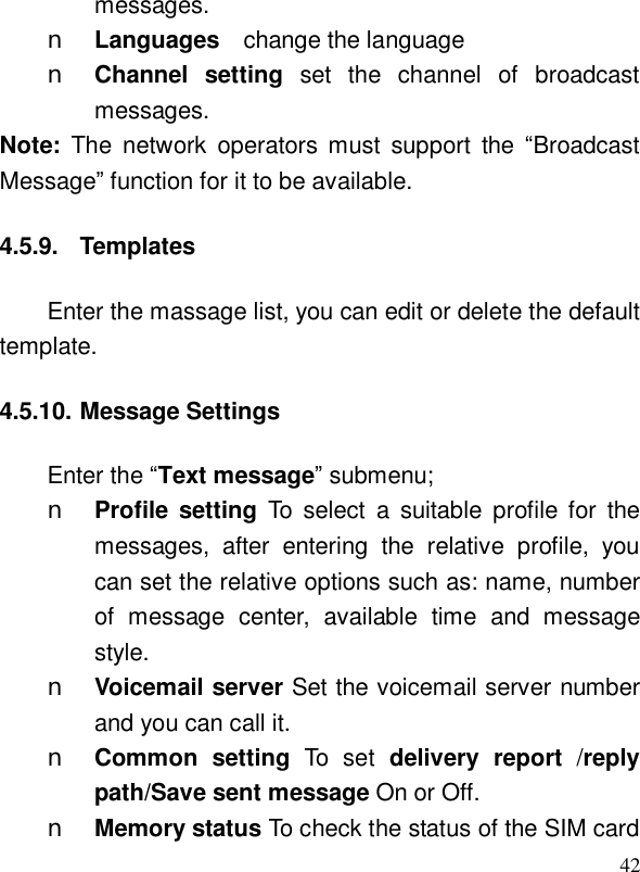  42messages. n Languages  change the language n Channel setting set the channel of broadcast messages. Note:  The network operators must support the  “Broadcast Message” function for it to be available. 4.5.9. Templates Enter the massage list, you can edit or delete the default template. 4.5.10. Message Settings Enter the “Text message” submenu; n Profile setting To select a suitable profile for the messages, after entering the relative profile, you can set the relative options such as: name, number of message center, available time and message style. n Voicemail server Set the voicemail server number and you can call it. n Common setting  To set delivery report /reply path/Save sent message On or Off.  n Memory status To check the status of the SIM card 