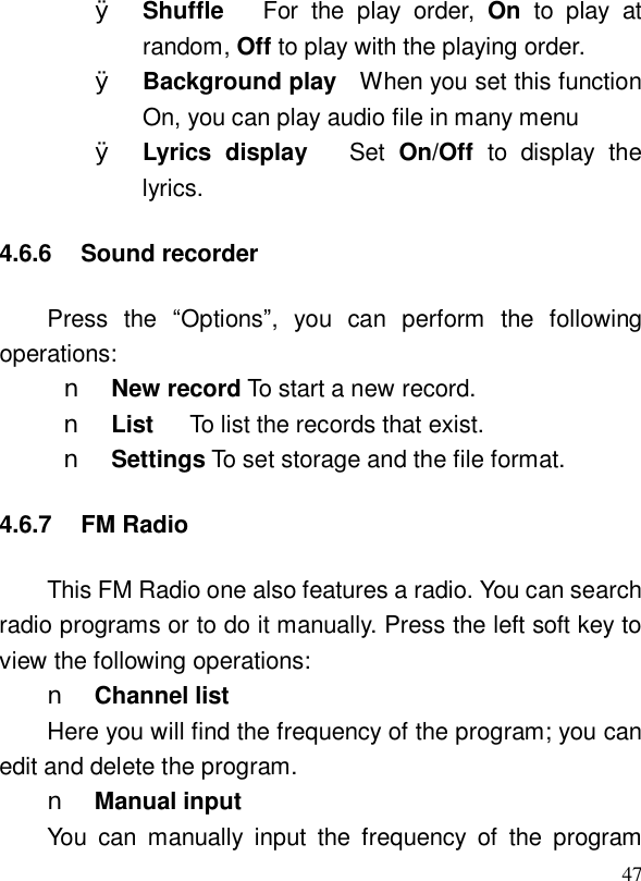  47Ø Shuffle   For the play order,  On to play at random, Off to play with the playing order. Ø Background play  When you set this function On, you can play audio file in many menu Ø Lyrics display   Set  On/Off  to display the lyrics.  4.6.6 Sound recorder Press the  “Options”, you can perform the following operations: n New record To start a new record. n List   To list the records that exist. n Settings To set storage and the file format. 4.6.7 FM Radio This FM Radio one also features a radio. You can search radio programs or to do it manually. Press the left soft key to view the following operations: n Channel list Here you will find the frequency of the program; you can edit and delete the program. n Manual input You can manually input the frequency of the program 