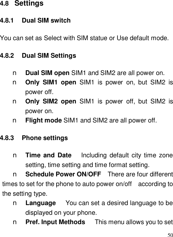  504.8  Settings 4.8.1 Dual SIM switch You can set as Select with SIM statue or Use default mode. 4.8.2 Dual SIM Settings n Dual SIM open SIM1 and SIM2 are all power on. n Only SIM1 open SIM1 is power on, but SIM2 is power off. n Only SIM2 open SIM1 is power off, but SIM2 is power on. n Flight mode SIM1 and SIM2 are all power off. 4.8.3 Phone settings n Time and Date   Including default city time zone setting, time setting and time format setting. n Schedule Power ON/OFF  There are four different times to set for the phone to auto power on/off  according to the setting type. n Language   You can set a desired language to be displayed on your phone. n Pref. Input Methods   This menu allows you to set 