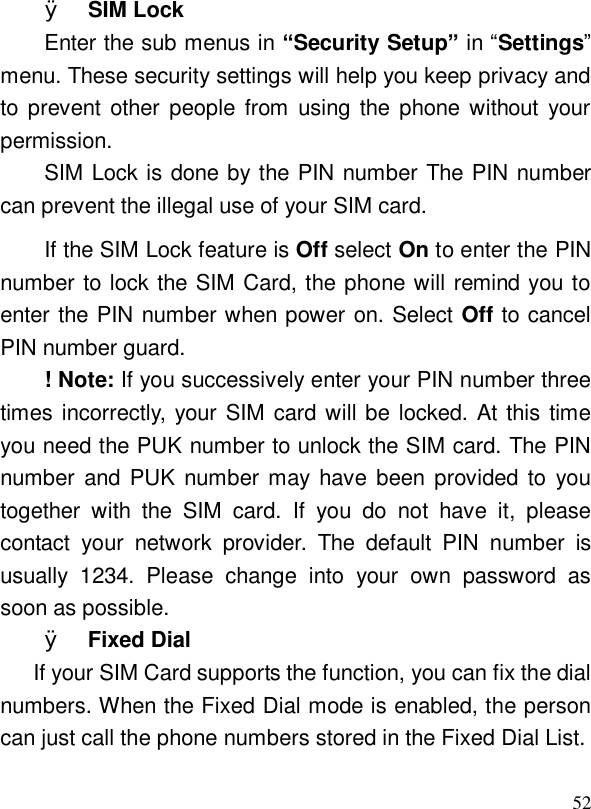  52Ø SIM Lock Enter the sub menus in “Security Setup” in “Settings” menu. These security settings will help you keep privacy and to prevent other people from using the phone without your permission. SIM Lock is done by the PIN number The PIN number can prevent the illegal use of your SIM card. If the SIM Lock feature is Off select On to enter the PIN number to lock the SIM Card, the phone will remind you to enter the PIN number when power on. Select Off to cancel PIN number guard. ! Note: If you successively enter your PIN number three times incorrectly, your SIM card will be locked. At this time you need the PUK number to unlock the SIM card. The PIN number and PUK number may have been provided to you together with the SIM card. If you do not have it, please contact your network provider. The default PIN number is usually 1234. Please change into your own password as soon as possible. Ø Fixed Dial If your SIM Card supports the function, you can fix the dial numbers. When the Fixed Dial mode is enabled, the person can just call the phone numbers stored in the Fixed Dial List.  