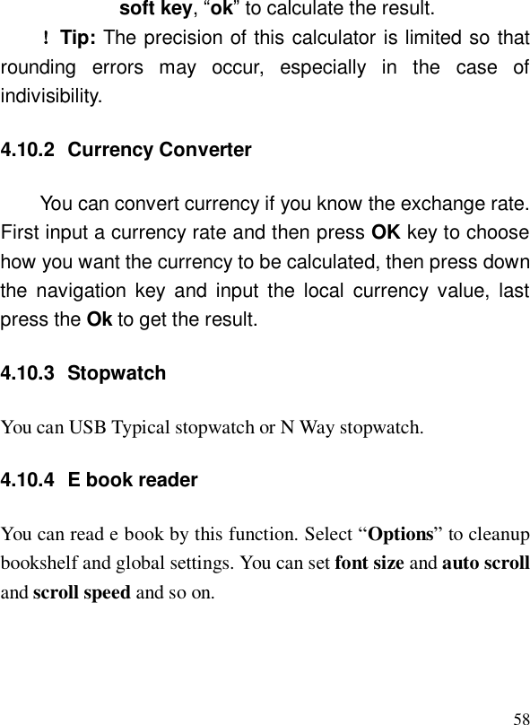  58soft key, “ok” to calculate the result.  ！Tip: The precision of this calculator is limited so that rounding errors may occur, especially in the case of indivisibility. 4.10.2 Currency Converter You can convert currency if you know the exchange rate.  First input a currency rate and then press OK key to choose how you want the currency to be calculated, then press down the navigation key and input the local currency value, last press the Ok to get the result. 4.10.3 Stopwatch You can USB Typical stopwatch or N Way stopwatch. 4.10.4 E book reader You can read e book by this function. Select “Options” to cleanup bookshelf and global settings. You can set font size and auto scroll and scroll speed and so on. 