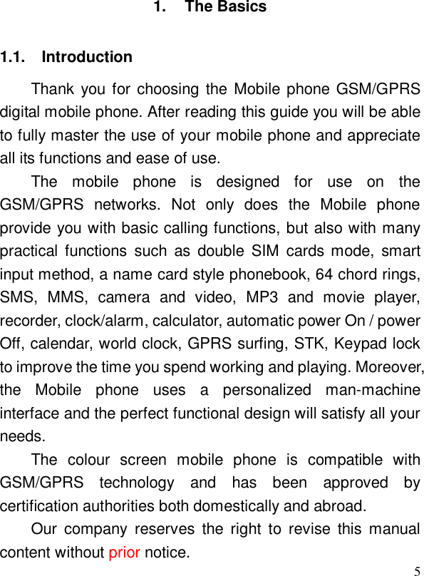  51. The Basics 1.1. Introduction Thank you for choosing the Mobile phone GSM/GPRS digital mobile phone. After reading this guide you will be able to fully master the use of your mobile phone and appreciate all its functions and ease of use. The mobile phone is designed for use on the GSM/GPRS networks. Not only does the Mobile phone provide you with basic calling functions, but also with many practical functions such as double SIM cards mode, smart input method, a name card style phonebook, 64 chord rings, SMS, MMS, camera and video, MP3 and movie player, recorder, clock/alarm, calculator, automatic power On / power Off, calendar, world clock, GPRS surfing, STK, Keypad lock to improve the time you spend working and playing. Moreover, the Mobile phone uses a personalized man-machine interface and the perfect functional design will satisfy all your needs.  The colour screen mobile phone is compatible with GSM/GPRS technology and has been approved by certification authorities both domestically and abroad.  Our company reserves the right to revise this manual content without prior notice. 