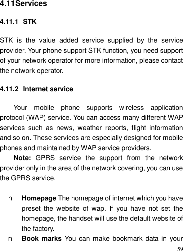  594.11 Services 4.11.1 STK STK is the value added service supplied by the service provider. Your phone support STK function, you need support of your network operator for more information, please contact the network operator. 4.11.2 Internet service Your mobile phone supports wireless application protocol (WAP) service. You can access many different WAP services such as news, weather reports, flight information and so on. These services are especially designed for mobile phones and maintained by WAP service providers. Note:  GPRS service the support from the network provider only in the area of the network covering, you can use the GPRS service.  n Homepage The homepage of internet which you have preset the website of wap. If you have not set the homepage, the handset will use the default website of the factory. n Book marks You can make bookmark data in your 