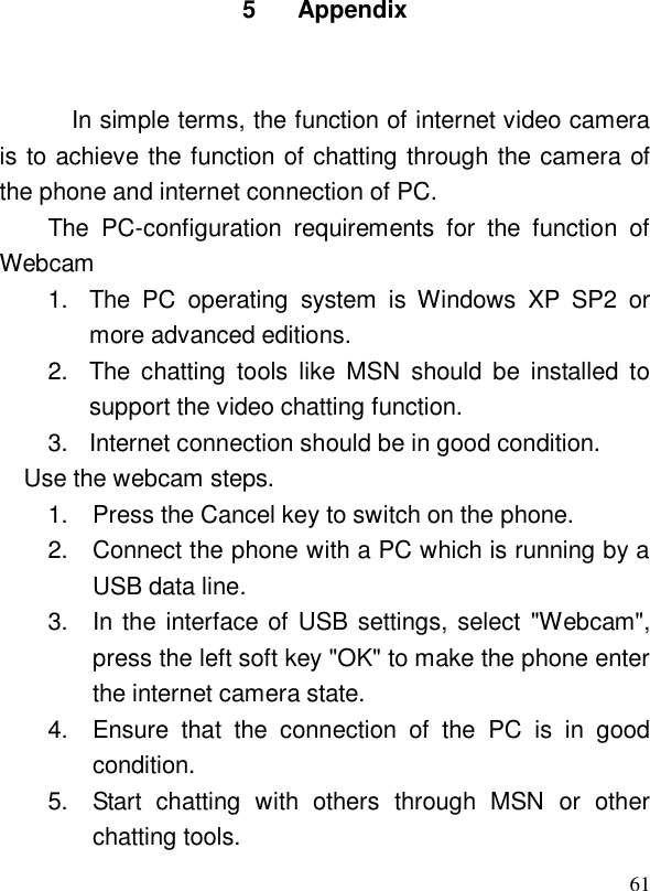  615 Appendix  In simple terms, the function of internet video camera is to achieve the function of chatting through the camera of the phone and internet connection of PC. The PC-configuration requirements for the function of Webcam  1. The PC operating system is Windows XP SP2 or more advanced editions.  2. The chatting tools like MSN should be installed to support the video chatting function.  3. Internet connection should be in good condition.  Use the webcam steps.  1. Press the Cancel key to switch on the phone.   2. Connect the phone with a PC which is running by a USB data line. 3. In the interface of USB settings, select &quot;Webcam&quot;, press the left soft key &quot;OK&quot; to make the phone enter the internet camera state. 4. Ensure that the connection of the PC is in good condition. 5. Start chatting with others through MSN or other chatting tools.  