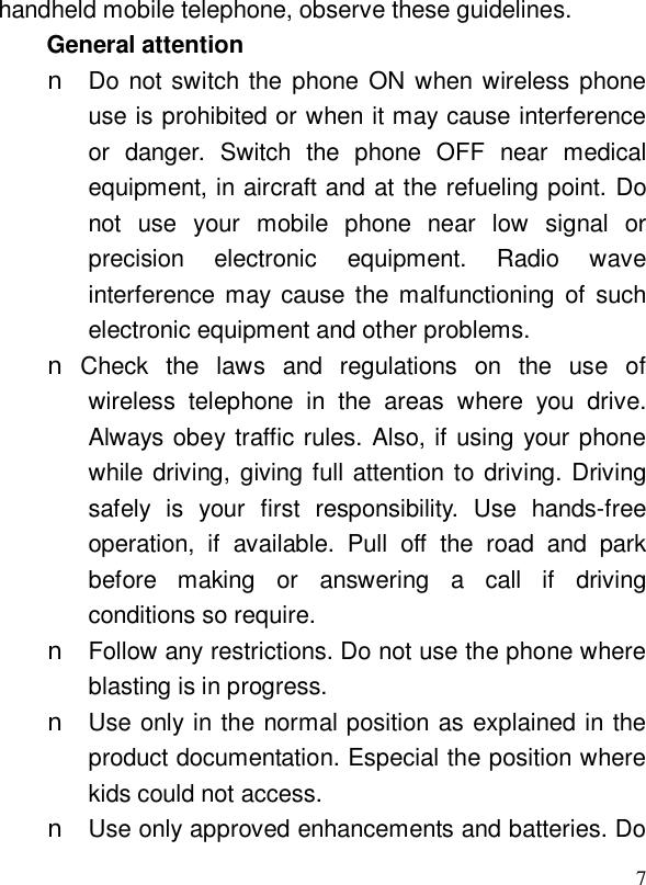  7handheld mobile telephone, observe these guidelines. General attention n Do not switch the phone ON when wireless phone use is prohibited or when it may cause interference or danger. Switch the phone OFF near medical equipment, in aircraft and at the refueling point. Do not use your mobile phone near low signal or precision electronic equipment. Radio wave interference may cause the malfunctioning of such electronic equipment and other problems. n Check the laws and regulations on the use of wireless telephone in the areas where you drive. Always obey traffic rules. Also, if using your phone while driving, giving full attention to driving. Driving safely is your first responsibility. Use hands-free operation, if available. Pull off the road and park before making or answering a call if driving conditions so require. n Follow any restrictions. Do not use the phone where blasting is in progress. n Use only in the normal position as explained in the product documentation. Especial the position where kids could not access. n Use only approved enhancements and batteries. Do 