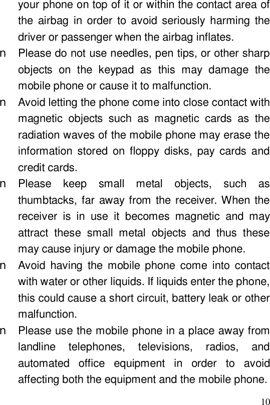  10your phone on top of it or within the contact area of the airbag in order to avoid seriously harming the driver or passenger when the airbag inflates.  n Please do not use needles, pen tips, or other sharp objects on the keypad as this may damage the mobile phone or cause it to malfunction. n Avoid letting the phone come into close contact with magnetic objects such as magnetic cards as the radiation waves of the mobile phone may erase the information stored on floppy disks, pay cards and credit cards. n Please keep small metal objects, such as thumbtacks, far away from the receiver. When the receiver is in use it becomes magnetic and may attract these small metal objects and thus these may cause injury or damage the mobile phone. n Avoid having the mobile phone come into contact with water or other liquids. If liquids enter the phone, this could cause a short circuit, battery leak or other malfunction. n Please use the mobile phone in a place away from landline telephones, televisions, radios, and automated office equipment in order to avoid affecting both the equipment and the mobile phone. 