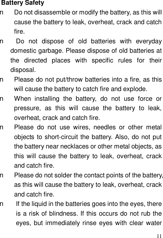  11 Battery Safety n Do not disassemble or modify the battery, as this will cause the battery to leak, overheat, crack and catch fire. n Do not dispose of old batteries with everyday domestic garbage. Please dispose of old batteries at the directed places with specific rules for their disposal. n Please do not put/throw batteries into a fire, as this will cause the battery to catch fire and explode. n When installing the battery, do not use force or pressure, as this will cause the battery to leak, overheat, crack and catch fire. n Please do not use wires, needles or other metal objects to short-circuit the battery. Also, do not put the battery near necklaces or other metal objects, as this will cause the battery to leak, overheat, crack and catch fire. n Please do not solder the contact points of the battery, as this will cause the battery to leak, overheat, crack and catch fire. n If the liquid in the batteries goes into the eyes, there is a risk of blindness. If this occurs do not rub the eyes, but immediately rinse eyes with clear water 