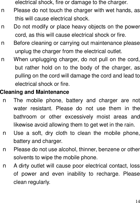  14electrical shock, fire or damage to the charger. n Please do not touch the charger with wet hands, as this will cause electrical shock. n Do not modify or place heavy objects on the power cord, as this will cause electrical shock or fire. n Before cleaning or carrying out maintenance please unplug the charger from the electrical outlet. n When unplugging charger, do not pull on the cord, but rather hold on to the body of the charger, as pulling on the cord will damage the cord and lead to electrical shock or fire. Cleaning and Maintenance n The mobile phone, battery and charger are not water resistant. Please do not use them in the bathroom or other excessively moist areas and likewise avoid allowing them to get wet in the rain. n Use a soft, dry cloth to clean the mobile phone, battery and charger. n Please do not use alcohol, thinner, benzene or other solvents to wipe the mobile phone. n A dirty outlet will cause poor electrical contact, loss of power and even inability to recharge. Please clean regularly.  