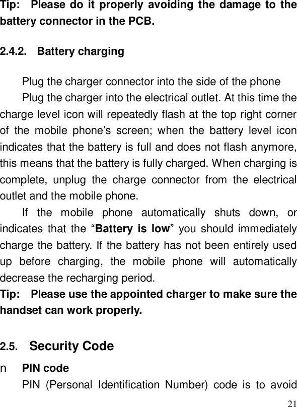  21Tip:  Please do it properly avoiding the damage to the battery connector in the PCB.  2.4.2. Battery charging Plug the charger connector into the side of the phone Plug the charger into the electrical outlet. At this time the charge level icon will repeatedly flash at the top right corner of the mobile phone’s screen; when the battery level icon indicates that the battery is full and does not flash anymore, this means that the battery is fully charged. When charging is complete, unplug the charge connector from the electrical outlet and the mobile phone. If the mobile phone automatically shuts down, or indicates that the  “Battery is low” you should immediately charge the battery. If the battery has not been entirely used up before charging, the mobile phone will automatically decrease the recharging period. Tip:  Please use the appointed charger to make sure the handset can work properly.  2.5.  Security Code n PIN code PIN (Personal Identification Number) code is to avoid 