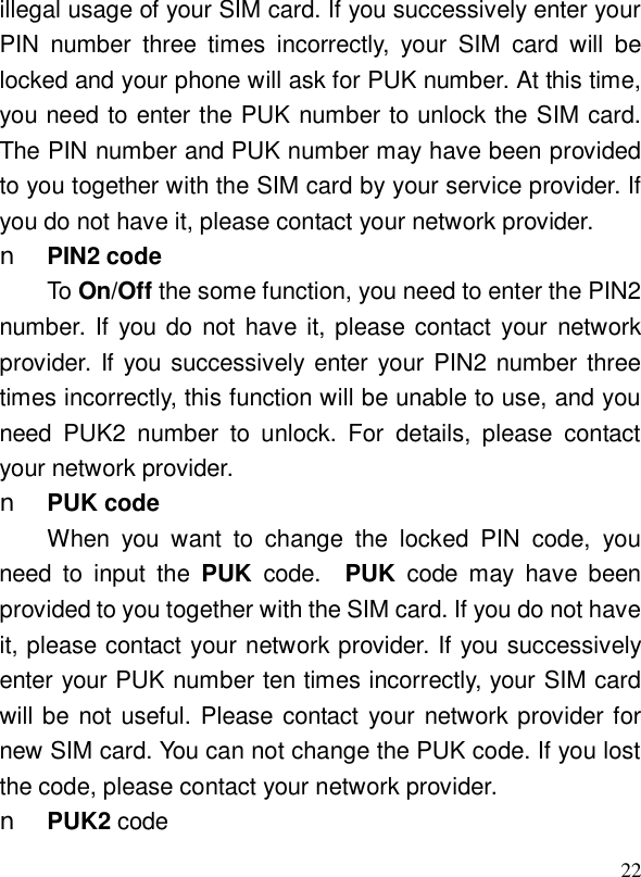  22illegal usage of your SIM card. If you successively enter your PIN number three times incorrectly, your SIM card will be locked and your phone will ask for PUK number. At this time, you need to enter the PUK number to unlock the SIM card. The PIN number and PUK number may have been provided to you together with the SIM card by your service provider. If you do not have it, please contact your network provider. n PIN2 code To On/Off the some function, you need to enter the PIN2 number. If you do not have it, please contact your network provider. If you successively enter your PIN2 number three times incorrectly, this function will be unable to use, and you need PUK2 number to unlock. For details, please contact your network provider. n PUK code When you want to change the locked PIN code, you need to input the  PUK  code.  PUK  code may have been provided to you together with the SIM card. If you do not have it, please contact your network provider. If you successively enter your PUK number ten times incorrectly, your SIM card will be not useful. Please contact your network provider for new SIM card. You can not change the PUK code. If you lost the code, please contact your network provider. n PUK2 code 