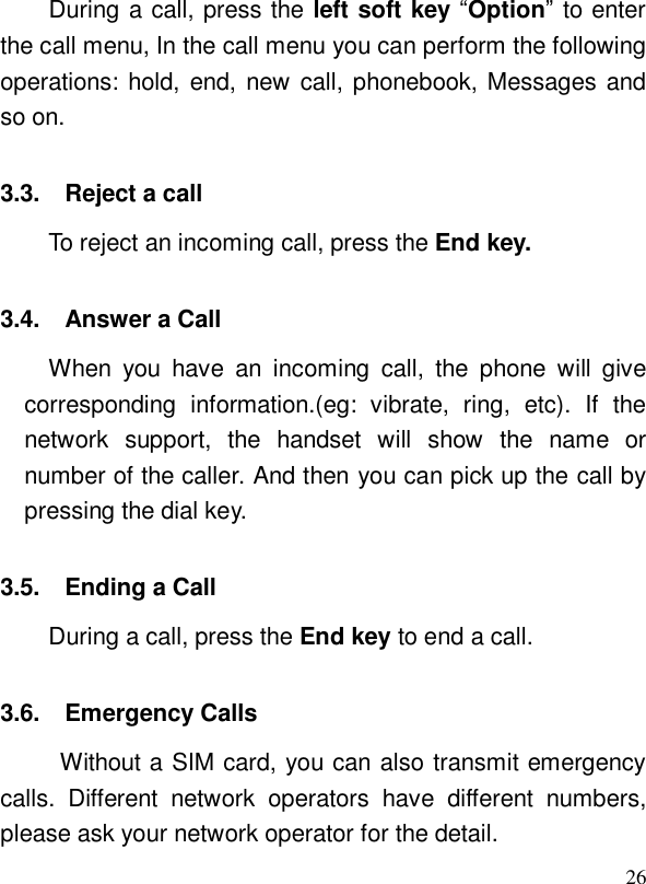  26During a call, press the left soft key “Option” to enter the call menu, In the call menu you can perform the following operations: hold, end, new call, phonebook, Messages and so on.  3.3. Reject a call  To reject an incoming call, press the End key.  3.4. Answer a Call When you have an incoming call, the phone will give corresponding information.(eg: vibrate, ring, etc). If the network support, the handset will show the name or number of the caller. And then you can pick up the call by pressing the dial key.  3.5. Ending a Call During a call, press the End key to end a call. 3.6. Emergency Calls Without a SIM card, you can also transmit emergency calls. Different network operators have different numbers, please ask your network operator for the detail.  