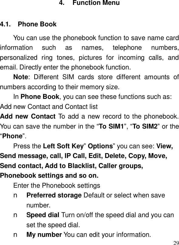  294. Function Menu 4.1. Phone Book You can use the phonebook function to save name card information such as names, telephone numbers, personalized ring tones, pictures for incoming calls, and email. Directly enter the phonebook function. Note: Different SIM cards store different amounts of numbers according to their memory size.  In Phone Book, you can see these functions such as:  Add new Contact and Contact list Add new Contact To add a new record to the phonebook. You can save the number in the “To SIM1”, “To SIM2” or the “Phone”. Press the Left Soft Key” Options” you can see: View, Send message, call, IP Call, Edit, Delete, Copy, Move, Send contact, Add to Blacklist, Caller groups, Phonebook settings and so on. Enter the Phonebook settings n Preferred storage Default or select when save number.  n Speed dial Turn on/off the speed dial and you can set the speed dial. n My number You can edit your information. 