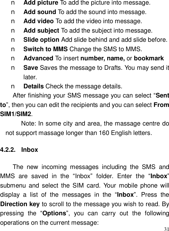  31n Add picture To add the picture into message. n Add sound To add the sound into message. n Add video To add the video into message. n Add subject To add the subject into message. n Slide option Add slide behind and add slide before. n Switch to MMS Change the SMS to MMS. n Advanced To insert number, name, or bookmark  n Save Saves the message to Drafts. You may send it later. n Details Check the message details. After finishing your SMS message you can select “Sent to”, then you can edit the recipients and you can select From SIM1/SIM2.  Note: In some city and area, the massage centre do not support massage longer than 160 English letters. 4.2.2. Inbox The new incoming messages including the SMS and MMS are saved in the  “Inbox” folder. Enter the  “Inbox” submenu and select the SIM card. Your mobile phone will display a list of the messages in the  “Inbox”. Press the Direction key to scroll to the message you wish to read. By pressing the  “Options”, you can carry out the following operations on the current message: 