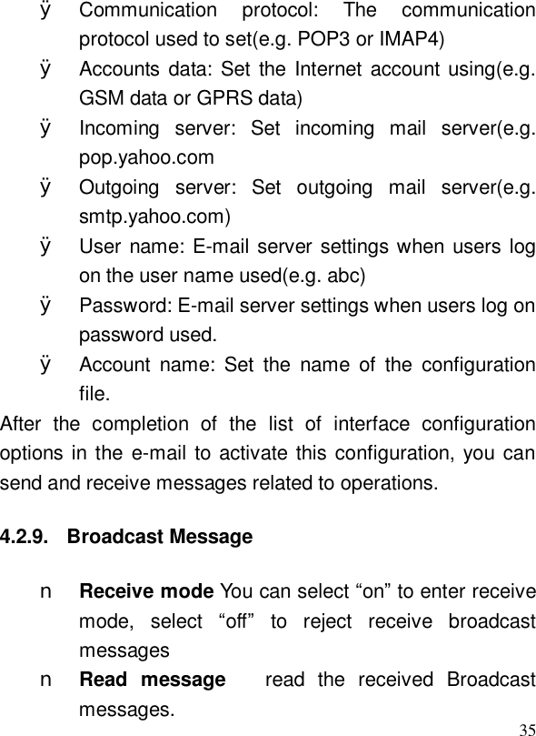  35Ø Communication protocol: The communication protocol used to set(e.g. POP3 or IMAP4) Ø Accounts data: Set the Internet account using(e.g. GSM data or GPRS data) Ø Incoming server: Set incoming mail server(e.g. pop.yahoo.com Ø Outgoing server: Set outgoing mail server(e.g. smtp.yahoo.com) Ø User name: E-mail server settings when users log on the user name used(e.g. abc) Ø Password: E-mail server settings when users log on password used. Ø Account name: Set the name of the configuration file. After the completion of the list of interface configuration options in the e-mail to activate this configuration, you can send and receive messages related to operations. 4.2.9. Broadcast Message n Receive mode You can select “on” to enter receive mode, select  “off” to reject receive broadcast messages  n Read message   read the received Broadcast messages. 