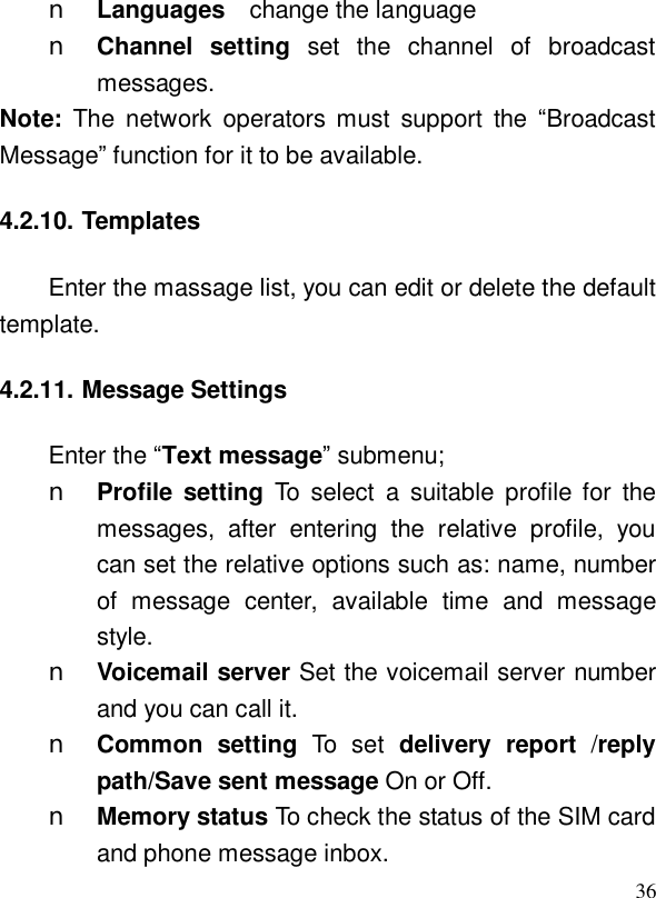  36n Languages  change the language n Channel setting set the channel of broadcast messages. Note:  The network operators must support the  “Broadcast Message” function for it to be available. 4.2.10. Templates Enter the massage list, you can edit or delete the default template. 4.2.11. Message Settings Enter the “Text message” submenu; n Profile setting To select a suitable profile for the messages, after entering the relative profile, you can set the relative options such as: name, number of message center, available time and message style. n Voicemail server Set the voicemail server number and you can call it. n Common setting  To set delivery report /reply path/Save sent message On or Off.  n Memory status To check the status of the SIM card and phone message inbox. 