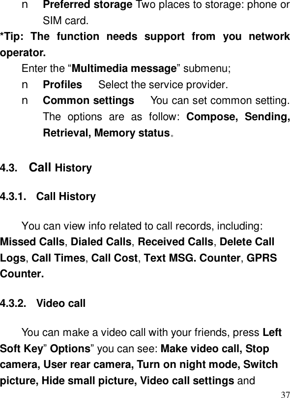  37n Preferred storage Two places to storage: phone or SIM card. *Tip: The function needs support from you network operator. Enter the “Multimedia message” submenu; n Profiles   Select the service provider. n Common settings   You can set common setting. The options are as follow:  Compose, Sending, Retrieval, Memory status。 4.3.  Call History 4.3.1. Call History You can view info related to call records, including: Missed Calls, Dialed Calls, Received Calls, Delete Call Logs, Call Times, Call Cost, Text MSG. Counter, GPRS Counter. 4.3.2. Video call You can make a video call with your friends, press Left Soft Key” Options” you can see: Make video call, Stop camera, User rear camera, Turn on night mode, Switch picture, Hide small picture, Video call settings and 