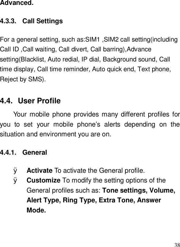  38Advanced. 4.3.3. Call Settings For a general setting, such as:SIM1 ,SIM2 call setting(including Call ID ,Call waiting, Call divert, Call barring),Advance setting(Blacklist, Auto redial, IP dial, Background sound, Call time display, Call time reminder, Auto quick end, Text phone, Reject by SMS). 4.4. User Profile Your mobile phone provides many different profiles for you to set your mobile phone’s alerts depending on the situation and environment you are on.   4.4.1. General Ø Activate To activate the General profile. Ø Customize To modify the setting options of the General profiles such as: Tone settings, Volume, Alert Type, Ring Type, Extra Tone, Answer Mode.  