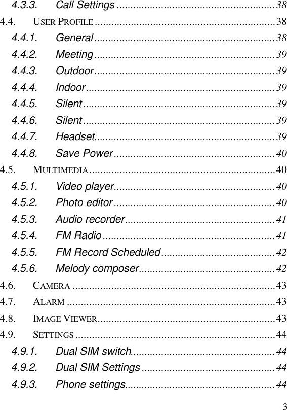  34.3.3. Call Settings .........................................................38 4.4. USER PROFILE .................................................................38 4.4.1. General .................................................................38 4.4.2. Meeting .................................................................39 4.4.3. Outdoor.................................................................39 4.4.4. Indoor....................................................................39 4.4.5. Silent .....................................................................39 4.4.6. Silent .....................................................................39 4.4.7. Headset.................................................................39 4.4.8. Save Power ..........................................................40 4.5. MULTIMEDIA...................................................................40 4.5.1. Video player..........................................................40 4.5.2. Photo editor ..........................................................40 4.5.3. Audio recorder......................................................41 4.5.4. FM Radio ..............................................................41 4.5.5. FM Record Scheduled.........................................42 4.5.6. Melody composer.................................................42 4.6. CAMERA .........................................................................43 4.7. ALARM ...........................................................................43 4.8. IMAGE VIEWER................................................................43 4.9. SETTINGS........................................................................44 4.9.1. Dual SIM switch....................................................44 4.9.2. Dual SIM Settings ................................................44 4.9.3. Phone settings......................................................44 