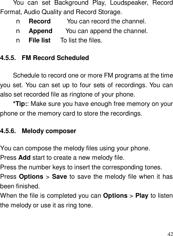  42You can set Background Play, Loudspeaker, Record Format, Audio Quality and Record Storage. n Record     You can record the channel. n Append    You can append the channel. n File list   To list the files. 4.5.5. FM Record Scheduled Schedule to record one or more FM programs at the time you set. You can set up to four sets of recordings. You can also set recorded file as ringtone of your phone. *Tip:: Make sure you have enough free memory on your phone or the memory card to store the recordings. 4.5.6. Melody composer You can compose the melody files using your phone.  Press Add start to create a new melody file. Press the number keys to insert the corresponding tones. Press Options &gt; Save to save the melody file when it has been finished. When the file is completed you can Options &gt; Play to listen the melody or use it as ring tone. 