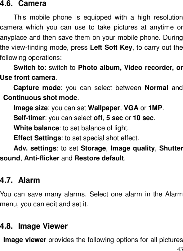  434.6. Camera This mobile phone is equipped with a high resolution camera which you can use to take pictures at anytime or anyplace and then save them on your mobile phone. During the view-finding mode, press Left Soft Key, to carry out the following operations:  Switch to: switch to Photo album, Video recorder, or Use front camera. Capture mode: you can select between  Normal and Continuous shot mode. Image size: you can set Wallpaper, VGA or 1MP. Self-timer: you can select off, 5 sec or 10 sec. White balance: to set balance of light. Effect Settings: to set special shot effect. Adv. settings: to set Storage, Image quality, Shutter sound, Anti-flicker and Restore default. 4.7. Alarm You can save many alarms. Select one alarm in the Alarm menu, you can edit and set it. 4.8. Image Viewer  Image viewer provides the following options for all pictures 