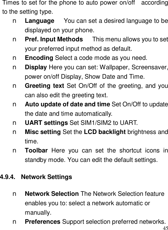  45Times to set for the phone to auto power on/off  according to the setting type. n Language   You can set a desired language to be displayed on your phone. n Pref. Input Methods   This menu allows you to set your preferred input method as default. n Encoding Select a code mode as you need. n Display Here you can set: Wallpaper, Screensaver, power on/off Display, Show Date and Time. n Greeting text Set On/Off of the greeting, and you can also edit the greeting text.  n Auto update of date and time Set On/Off to update the date and time automatically. n UART settings Set SIM1/SIM2 to UART. n Misc setting Set the LCD backlight brightness and time. n Toolbar  Here you can set the shortcut icons in standby mode. You can edit the default settings. 4.9.4. Network Settings n Network Selection The Network Selection feature enables you to: select a network automatic or manually. n Preferences Support selection preferred networks. 