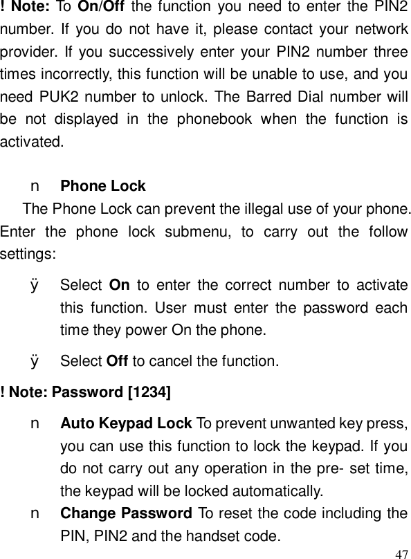  47! Note: To On/Off the function you need to enter the PIN2 number. If you do not have it, please contact your network provider. If you successively enter your PIN2 number three times incorrectly, this function will be unable to use, and you need PUK2 number to unlock. The Barred Dial number will be not displayed in the phonebook when the function is activated.   n Phone Lock The Phone Lock can prevent the illegal use of your phone. Enter the phone lock submenu, to carry out the follow settings: Ø Select On to enter the correct number to activate this function. User must enter the password each time they power On the phone. Ø Select Off to cancel the function. ! Note: Password [1234] n Auto Keypad Lock To prevent unwanted key press, you can use this function to lock the keypad. If you do not carry out any operation in the pre- set time, the keypad will be locked automatically. n Change Password To reset the code including the PIN, PIN2 and the handset code. 
