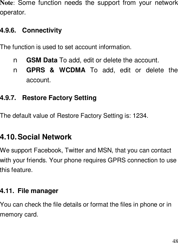  48Note: Some function needs the support from your network operator. 4.9.6. Connectivity The function is used to set account information. n GSM Data To add, edit or delete the account. n GPRS &amp; WCDMA  To add, edit or delete the account. 4.9.7. Restore Factory Setting The default value of Restore Factory Setting is: 1234. 4.10. Social Network We support Facebook, Twitter and MSN, that you can contact with your friends. Your phone requires GPRS connection to use this feature. 4.11. File manager You can check the file details or format the files in phone or in memory card. 
