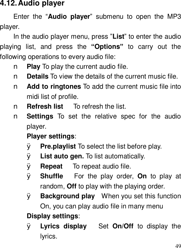  494.12. Audio player Enter the  “Audio player” submenu to open the MP3 player. In the audio player menu, press ”List” to enter the audio playing list, and press the  “Options” to carry out the following operations to every audio file:  n Play To play the current audio file.  n Details To view the details of the current music file.  n Add to ringtones To add the current music file into midi list of profile.   n Refresh list   To refresh the list. n Settings To set the relative spec for the audio player. Player settings: Ø Pre.playlist To select the list before play. Ø List auto gen. To list automatically. Ø Repeat   To repeat audio file. Ø Shuffle   For the play order,  On to play at random, Off to play with the playing order. Ø Background play  When you set this function On, you can play audio file in many menu Display settings: Ø Lyrics display   Set  On/Off  to display the lyrics.  