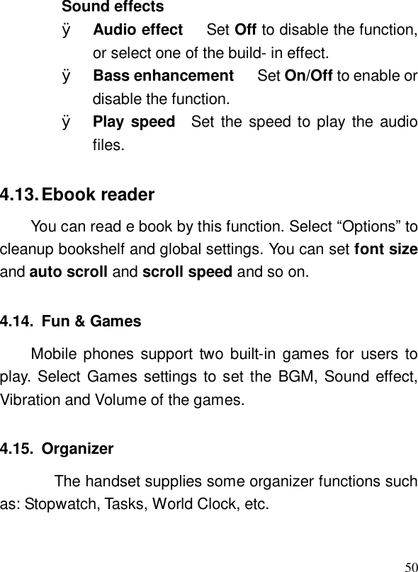  50Sound effects Ø Audio effect   Set Off to disable the function, or select one of the build- in effect. Ø Bass enhancement   Set On/Off to enable or disable the function. Ø Play speed   Set the speed to play the audio files. 4.13. Ebook reader You can read e book by this function. Select “Options” to cleanup bookshelf and global settings. You can set font size and auto scroll and scroll speed and so on. 4.14. Fun &amp; Games Mobile phones support two built-in games for users to play. Select Games settings to set the BGM, Sound effect, Vibration and Volume of the games. 4.15. Organizer    The handset supplies some organizer functions such as: Stopwatch, Tasks, World Clock, etc. 