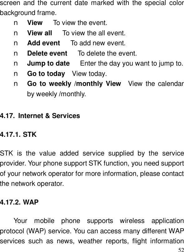  52screen and the current date marked with the special color background frame.  n View   To view the event. n View all   To view the all event. n Add event   To add new event. n Delete event   To delete the event. n Jump to date   Enter the day you want to jump to. n Go to today  View today. n Go to weekly /monthly View  View the calendar by weekly /monthly. 4.17. Internet &amp; Services 4.17.1. STK STK is the value added service supplied by the service provider. Your phone support STK function, you need support of your network operator for more information, please contact the network operator. 4.17.2. WAP Your mobile phone supports wireless application protocol (WAP) service. You can access many different WAP services such as news, weather reports, flight information 