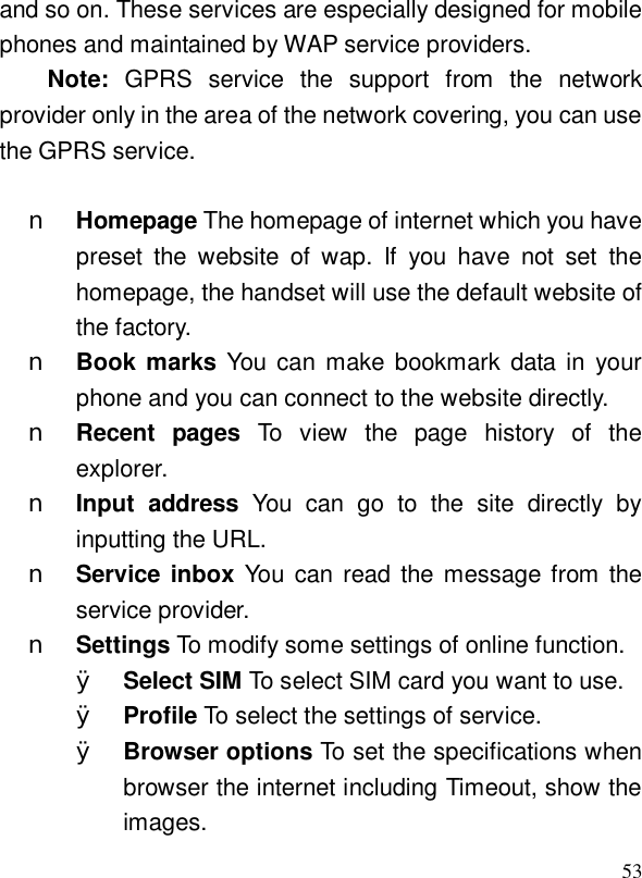  53and so on. These services are especially designed for mobile phones and maintained by WAP service providers. Note:  GPRS service the support from the network provider only in the area of the network covering, you can use the GPRS service.  n Homepage The homepage of internet which you have preset the website of wap. If you have not set the homepage, the handset will use the default website of the factory. n Book marks You can make bookmark data in your phone and you can connect to the website directly. n Recent pages  To view the page history of the explorer.  n Input address  You can go to the site directly by inputting the URL. n Service inbox You can read the message from the service provider. n Settings To modify some settings of online function. Ø Select SIM To select SIM card you want to use. Ø Profile To select the settings of service. Ø Browser options To set the specifications when browser the internet including Timeout, show the images. 